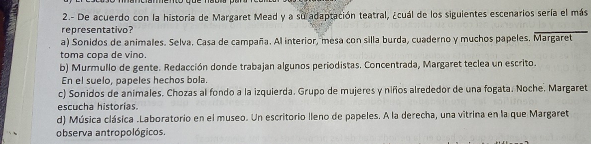 2.- De acuerdo con la historia de Margaret Mead y a su adaptación teatral, ¿cuál de los siguientes escenarios sería el más
representativo?
a) Sonidos de animales. Selva. Casa de campaña. Al interior, mesa con silla burda, cuaderno y muchos papeles. Margaret
toma copa de vino.
b) Murmullo de gente. Redacción donde trabajan algunos periodistas. Concentrada, Margaret teclea un escrito.
En el suelo, papeles hechos bola.
c) Sonidos de animales. Chozas al fondo a la izquierda. Grupo de mujeres y niños alrededor de una fogata. Noche. Margaret
escucha historias.
d) Música clásica .Laboratorio en el museo. Un escritorio lleno de papeles. A la derecha, una vitrina en la que Margaret
observa antropológicos.