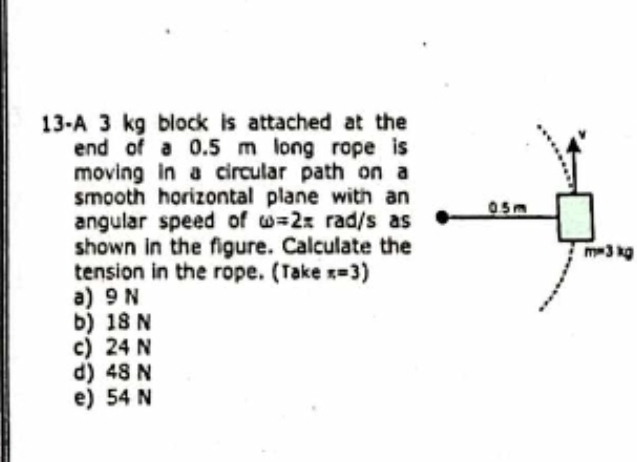 13-A 3 kg block is attached at the
end of a 0.5 m long rope is
moving in a circular path on a
smooth horizontal plane with an 
angular speed of omega =2π rad/s as
shown in the figure. Calculate the
m=3kg
tension in the rope. (Take π =3)
a) 9 N
b) 18 N
c) 24 N
d) 48 N
e) 54 N