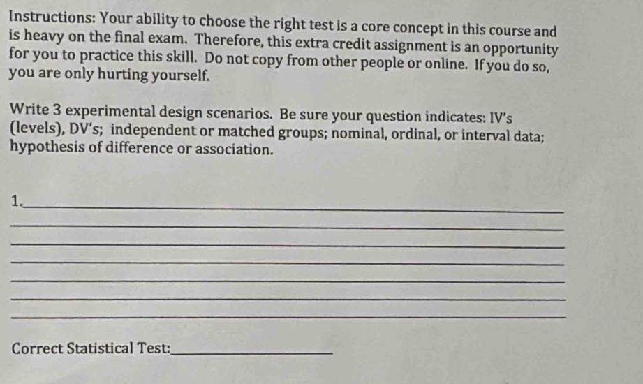 Instructions: Your ability to choose the right test is a core concept in this course and 
is heavy on the final exam. Therefore, this extra credit assignment is an opportunity 
for you to practice this skill. Do not copy from other people or online. If you do so, 
you are only hurting yourself. 
Write 3 experimental design scenarios. Be sure your question indicates: IV’s 
(levels), DV’s; independent or matched groups; nominal, ordinal, or interval data; 
hypothesis of difference or association. 
1._ 
_ 
_ 
_ 
_ 
_ 
_ 
Correct Statistical Test:_