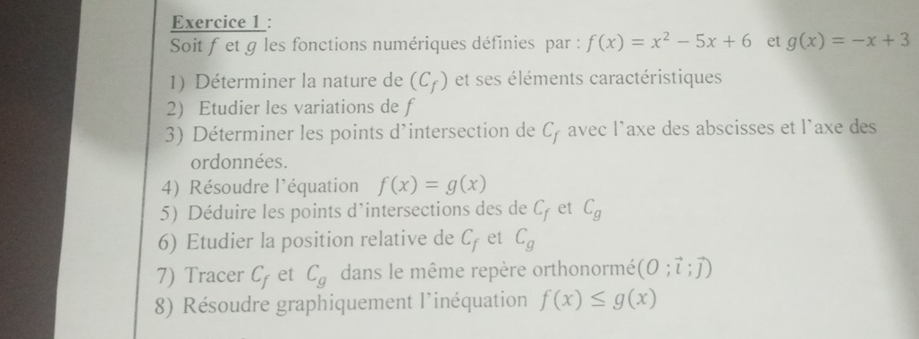 Soit f et g les fonctions numériques définies par : f(x)=x^2-5x+6 et g(x)=-x+3
1) Déterminer la nature de (C_f) et ses éléments caractéristiques 
2) Etudier les variations de f
3) Déterminer les points d’intersection de C_f avec l’axe des abscisses et l'axe des 
ordonnées. 
4) Résoudre l'équation f(x)=g(x)
5) Déduire les points d’intersections des de C_f et C_g
6) Etudier la position relative de C_f et C_g
7) Tracer C_f et C_g dans le même repère orthonormé (O;vector l;vector J)
8) Résoudre graphiquement l'inéquation f(x)≤ g(x)