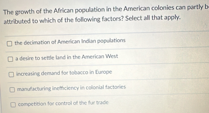 The growth of the African population in the American colonies can partly b
attributed to which of the following factors? Select all that apply.
the decimation of American Indian populations
a desire to settle land in the American West
increasing demand for tobacco in Europe
manufacturing ineffciency in colonial factories
competition for control of the fur trade