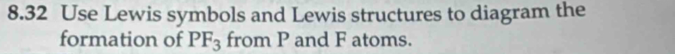 8.32 Use Lewis symbols and Lewis structures to diagram the 
formation of PF_3 from P and F atoms.