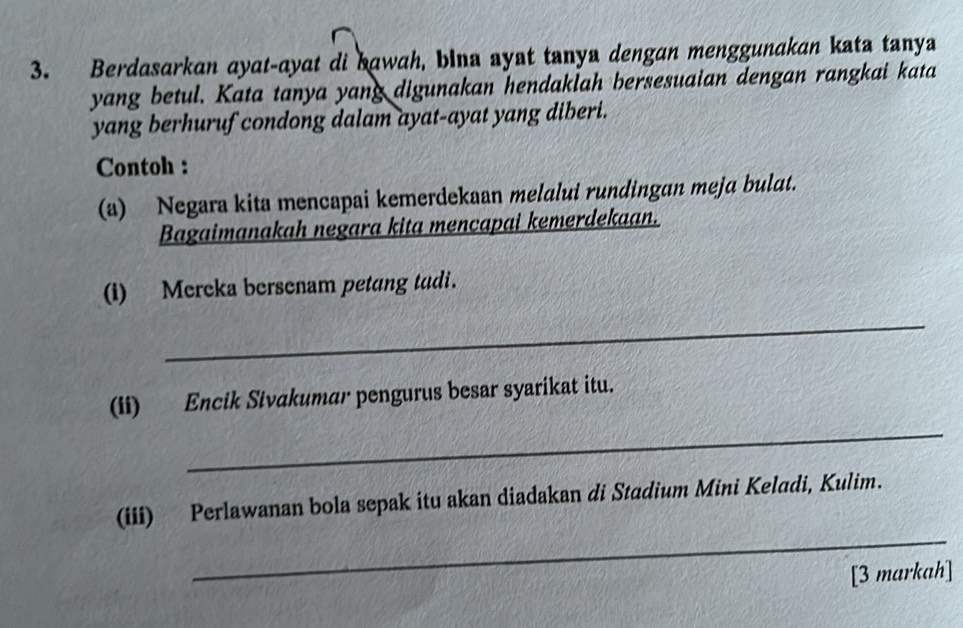 Berdasarkan ayat-ayat di bawah, bina ayat tanya dengan menggunakan kata tanya 
yang betul. Kata tanya yang digunakan hendaklah bersesuaian dengan rangkai kata 
yang berhuruf condong dalam ayat-ayat yang diberi. 
Contoh : 
(a) Negara kita mencapai kemerdekaan melalui rundingan meja bulat. 
Bagaimanakah negara kita mencapai kemerdekaan. 
(i) Mercka bersenam petang tadi. 
_ 
_ 
(ii) Encik Sivakumar pengurus besar syarikat itu. 
_ 
(iii) Perlawanan bola sepak itu akan diadakan di Stadium Mini Keladi, Kulim. 
[3 markah]