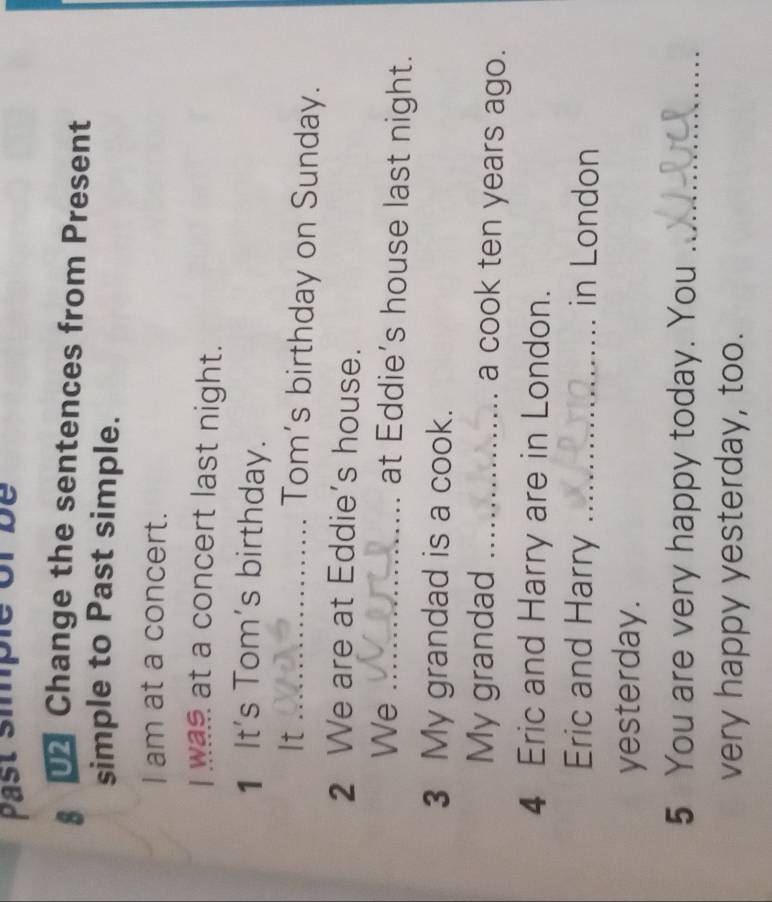 past simple of be 
§ Change the sentences from Present 
simple to Past simple. 
I am at a concert. 
I was at a concert last night. 
1 It's Tom's birthday. 
It_ Tom's birthday on Sunday. 
2 We are at Eddie’s house. 
We_ 
at Eddie's house last night. 
3 My grandad is a cook. 
My grandad _a cook ten years ago. 
4 Eric and Harry are in London. 
Eric and Harry _in London 
yesterday. 
5 You are very happy today. You_ 
very happy yesterday, too.