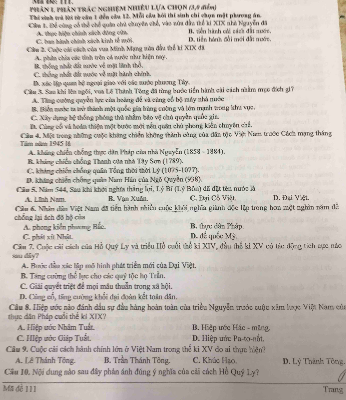 Mã Đ6: 1II.
Phân 1 phân trác nghiệm Nhiều Lựa chọN (3,0 điểm)
Thí sinh trà lời từ câu 1 đến câu 12. Mỗi câu hỏi thí sinh chỉ chọn một phương án.
Cầu 1. Để cùng cổ thể chể quân chủ chuyên chế, vào nửa đầu thế ki XIX nhà Nguyễn đã
A. thực hiện chính sách đóng của. B. tiến hành cải cách đất nước.
C. ban hành chính sách kinh tế mới. D. tiến hành đổi mới đất nước.
Câu 2. Cuộc cải cách của vua Minh Mạng nửa đầu thế kỉ XIX đã
A. phân chia các tinh trên cả nước như hiện nay.
B. thống nhất đất nước về mặt lãnh thổ.
C. thống nhất đất nước về mặt hành chính.
D. xác lập quan hhat o ngoại giao với các nước phương Tây.
Câu 3. Sau khi lên ngôi, vua Lê Thánh Tông đã từng bước tiến hành cải cách nhằm mục đích gì?
A. Tăng cường quyền lực của hoàng đế và cùng cố bộ máy nhà nước
B. Biển nước ta trở thành một quốc gia hùng cường và lớn mạnh trong khu vực.
C. Xây dựng hệ thống phòng thủ nhằm bảo vệ chủ quyền quốc gia.
D. Cùng cổ và hoàn thiện một bước mới nền quân chủ phong kiến chuyên chế.
Câu 4. Một trong những cuộc kháng chiến không thành công của dân tộc Việt Nam trước Cách mạng tháng
Tầm năm 1945 là
A. kháng chiến chống thực dân Pháp của nhà Nguyễn (1858 - 1884).
B. kháng chiến chống Thanh của nhà Tây Sơn (1789).
C. kháng chiến chống quân Tống thời thời Lý (1075-1077).
D. kháng chiến chống quân Nam Hán của Ngô Quyền (938).
Câu 5. Năm 544, Sau khi khởi nghĩa thắng lợi, Lý Bí (Lý Bôn) đã đặt tên nước là
A. Lĩnh Nam. B. Vạn Xuân. C. Đại Cồ Việt. D. Đại Việt.
Câu 6. Nhân dân Việt Nam đã tiến hành nhiều cuộc khởi nghĩa giành độc lập trong hơn một nghìn năm để
chống lại ách đô hộ của
A. phong kiến phương Bắc. B. thực dân Pháp.
C. phát xít Nhật. D. đế quốc Mỹ.
Câu 7. Cuộc cải cách của Hồ Quý Ly và triều Hồ cuối thế kỉ XIV, đầu thế ki XV có tác động tích cực nào
sau đây?
A. Bước đầu xác lập mô hình phát triển mới của Đại Việt.
B. Tăng cường thể lực cho các quý tộc họ Trần.
C. Giải quyết triệt để mọi mâu thuẫn trong xã hội.
D. Cùng cố, tăng cường khối đại đoàn kết toàn dân.
Cầu 8. Hiệp ước nào đánh dấu sự đầu hàng hoàn toàn của triều Nguyễn trước cuộc xâm lược Việt Nam của
thực dân Pháp cuối thế ki XIX?
A. Hiệp ước Nhâm Tuất.  B. Hiệp ước Hác - măng.
C. Hlệp ước Giáp Tuất. D. Hiệp ước Pa-tơ-nốt.
Câu 9. Cuộc cải cách hành chính lớn ở Việt Nam trong thế kỉ XV do ai thực hiện?
A. Lê Thánh Tông. B. Trần Thánh Tông. C. Khúc Hạo. D. Lý Thánh Tông.
Câu 10. Nội dung nào sau đây phản ánh đúng ý nghĩa của cải cách Hồ Quý Ly?
Mã đề 111 Trang