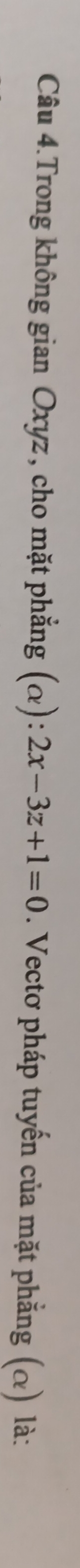 Câu 4.Trong không gian Oxyz, cho mặt phẳng (alpha ):2x-3z+1=0. Vectơ pháp tuyến của mặt phẳng (α) là: