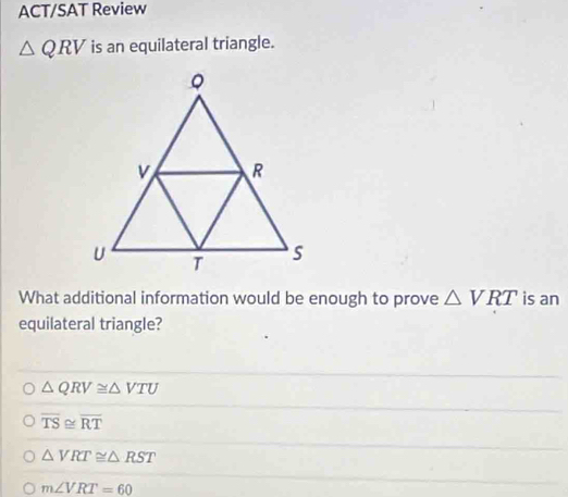 ACT/SAT Review
△ QRV is an equilateral triangle.
What additional information would be enough to prove △ VRT is an
equilateral triangle?
△ QRV≌ △ VTU
overline TS≌ overline RT
△ VRT≌ △ RST
m∠ VRT=60