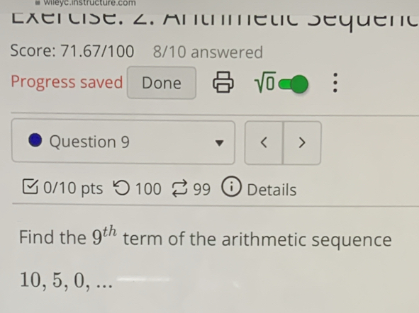 #Wileyc.instructure.com 
Exércise. 2. Antmetic Séqueno 
Score: 71.67/100 8/10 answered 
Progress saved Done sqrt(0) : 
Question 9 < > 
0/10 pts つ 100 99 i Details 
Find the 9^(th) term of the arithmetic sequence
10, 5, 0, ...