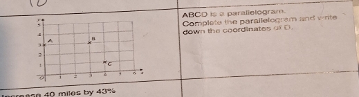 ABCD is a paralielogram. 
Complete the parallelogram and write 
down the coordinates of D. 
n 40 miles by 43%