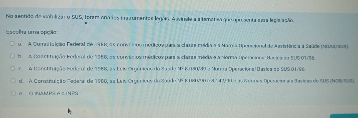 No sentido de viabilizar o SUS, foram criados instrumentos legais. Assinale a alternativa que apresenta essa legislação.
Escolha uma opção:
a. A Constituição Federal de 1988, os convênios médicos para a classe média e a Norma Operacional de Assistência à Saúde (NOAS/SUS).
b. A Constituição Federal de 1988, os convênios médicos para a classe média e a Norma Operacional.Básica do SUS 01/96.
c. A Constituição Federal de 1988, as Leis Orgânicas da Saúde N° 8.080/89 e Norma Operacional Básica do SUS 01/96.
d. A Constituição Federal de 1988, as Leis Orgânicas da Saúde N° 8.080/90 e 8.142/90 e as Normas Operacionais Básicas do SUS (NOB/SUS)
e. O INAMPS e o INPS