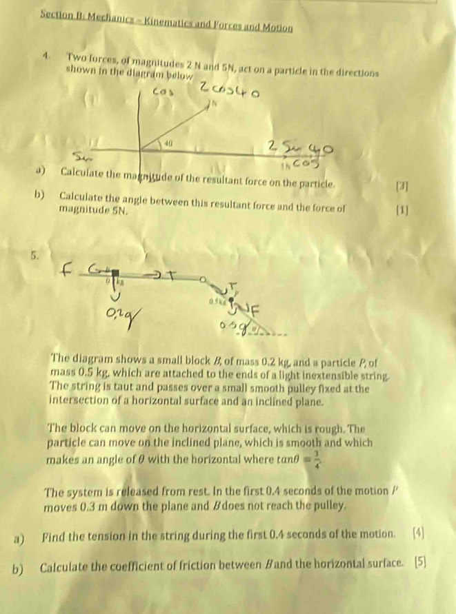 Mechanics - Kinematics and Forces and Motion 
4. Two forces, of magnitudes 2 N and 5N, act on a particle in the directions 
shown in the diagram below 
ae particle. [3] 
b) Calculate the angle between this resultant force and the force of [1] 
magnitude 5N. 
5. 
The diagram shows a small block & of mass 0.2 kg, and a particle P of 
mass 0.5 kg, which are attached to the ends of a light inextensible string. 
The string is taut and passes over a small smooth pulley fixed at the 
intersection of a horizontal surface and an inclined plane. 
The block can move on the horizontal surface, which is rough. The 
particle can move on the inclined plane, which is smooth and which 
makes an angle of θ with the horizontal where tan θ = 3/4 
The system is released from rest. In the first 0.4 seconds of the motion P
moves 0.3 m down the plane and &does not reach the pulley. 
a) Find the tension in the string during the first 0.4 seconds of the motion. 
b) Calculate the coefficient of friction between Band the horizontal surface. [5]