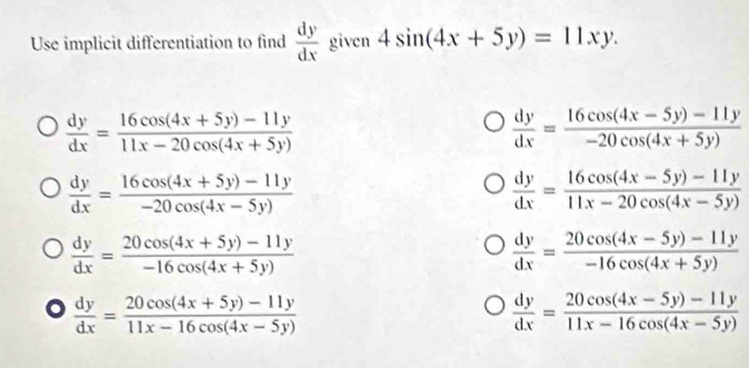 Use implicit differentiation to find  dy/dx  given 4sin (4x+5y)=11xy.
 dy/dx = (16cos (4x+5y)-11y)/11x-20cos (4x+5y) 
 dy/dx = (16cos (4x-5y)-11y)/-20cos (4x+5y) 
 dy/dx = (16cos (4x+5y)-11y)/-20cos (4x-5y) 
 dy/dx = (16cos (4x-5y)-11y)/11x-20cos (4x-5y) 
 dy/dx = (20cos (4x+5y)-11y)/-16cos (4x+5y) 
 dy/dx = (20cos (4x-5y)-11y)/-16cos (4x+5y) 
 dy/dx = (20cos (4x+5y)-11y)/11x-16cos (4x-5y) 
 dy/dx = (20cos (4x-5y)-11y)/11x-16cos (4x-5y) 