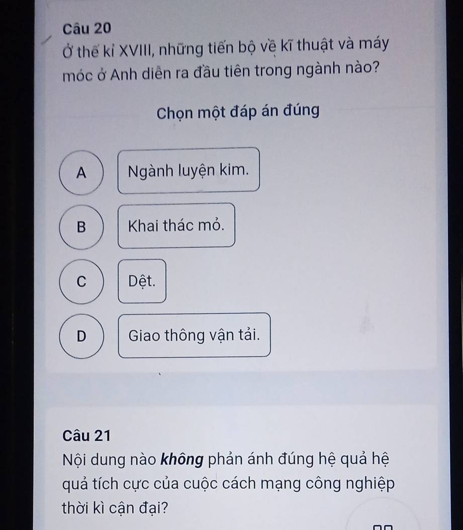 Ở thế kỉ XVIII, những tiến bộ về kĩ thuật và máy
móc ở Anh diễn ra đầu tiên trong ngành nào?
Chọn một đáp án đúng
A Ngành luyện kim.
B Khai thác mỏ.
C Dệt.
D Giao thông vận tải.
Câu 21
Nội dung nào không phản ánh đúng hệ quả hệ
quả tích cực của cuộc cách mạng công nghiệp
thời kì cận đại?