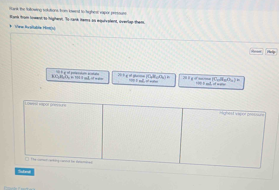 Rank the following solutions from lowest to highest vapor pressure. 
Rank from lowest to highest. To rank items as equivalent, overlap them. 
View Available Hint(s) 
Reset Help 
10.0 of potassium acetate 20.0 g of glucose (C_6H_12O_6) in
(C_12H_22O_11) in
KC_2H_3O_2 in 100.0 mL of water 100.0 mL of water 20.0 g of sucrose 100.0 mL of water 
Lowest vapor pressure Highest vapor pressure 
_ The correct ranking cannot be determined 
Submit 
Provide Feedback