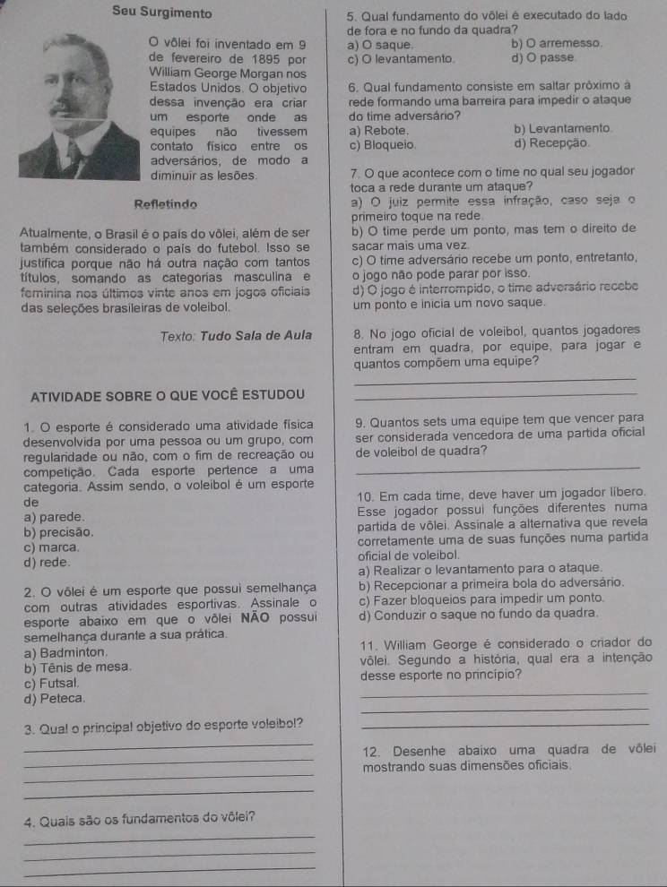 Seu Surgimento 5. Qual fundamento do vôlei é executado do lado
de fora e no fundo da quadra?
O vôlei foi inventado em 9 a) O saque. b) O arremesso.
de fevereiro de 1895 por c) O levantamento d) O passe.
William George Morgan nos
Estados Unidos. O objetivo 6. Qual fundamento consiste em saltar próximo à
dessa invenção era criar rede formando uma barreira para impedir o ataque
um esporte onde as do time adversário?
equipes não tivessem a) Rebote. b) Levantamento
contato físico entre os c) Bloqueio. d) Recepção.
adversários, de modo a
diminuir as lesões. 7. O que acontece com o time no qual seu jogador
toca a rede durante um ataque?
Refletindo a) O juiz permite essa infração, caso seja o
primeiro toque na rede
Atualmente, o Brasil é o país do vôlei, além de ser b) O time perde um ponto, mas tem o direito de
também considerado o país do futebol. Isso se sacar mais uma vez.
justifica porque não há outra nação com tantos c) O time adversário recebe um ponto, entretanto,
títulos, somando as categorías masculina e o jogo não pode parar por isso.
feminina nos últimos vinte anos em jogos oficiais d) O jogo é interrompido, o time adversário recebe
das seleções brasileiras de voleibol. um ponto e inicia um novo saque.
Texto: Tudo Sala de Aula 8. No jogo oficial de voleibol, quantos jogadores
entram em quadra, por equipe, para jogar e
_
quantos compõem uma equipe?
ATIVIDADE SOBRE O QUE VOCÊ ESTUDOU_
1. O esporte é considerado uma atividade física 9. Quantos sets uma equipe tem que vencer para
desenvolvida por uma pessoa ou um grupo, com ser considerada vencedora de uma partida oficial
regularidade ou não, com o fim de recreação ou de voleibol de quadra?
competição. Cada esporte pertence a uma
_
categoria. Assim sendo, o voleibol é um esporte
de 10. Em cada time, deve haver um jogador libero.
a) parede. Esse jogador possui funções diferentes numa
b) precisão. partida de vôlei. Assinale a alternativa que revela
c) marca. corretamente uma de suas funções numa partida
d) rede. oficial de voleibol.
a) Realizar o levantamento para o ataque.
2. O vôlei é um esporte que possui semelhança b) Recepcionar a primeira bola do adversário.
com outras atividades esportivas. Assinale o c) Fazer bloqueios para impedir um ponto.
esporte abaixo em que o võlei NÃO possui d) Conduzir o saque no fundo da quadra.
semelhança durante a sua prática.
a) Badminton. 11. William George é considerado o criador do
b) Tênis de mesa. vôlei. Segundo a história, qual era a intenção
_
c) Futsal. desse esporte no princípio?
_
d) Peteca.
_
3. Qual o principal objetivo do esporte voleibol?_
_
12. Desenhe abaixo uma quadra de vôlei
_
mostrando suas dimensões oficiais
_
_
4. Quais são os fundamentos do vôlei?
_
_