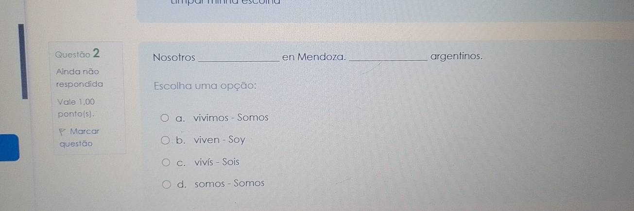 Nosotros_ en Mendoza. _argentinos.
Ainda não
respondida Escolha uma opção:
Vale 1,00
ponto(s). a. vivimos - Somos
Marcar
questão b. viven - Soy
c. vivís - Sois
d. somos - Somos