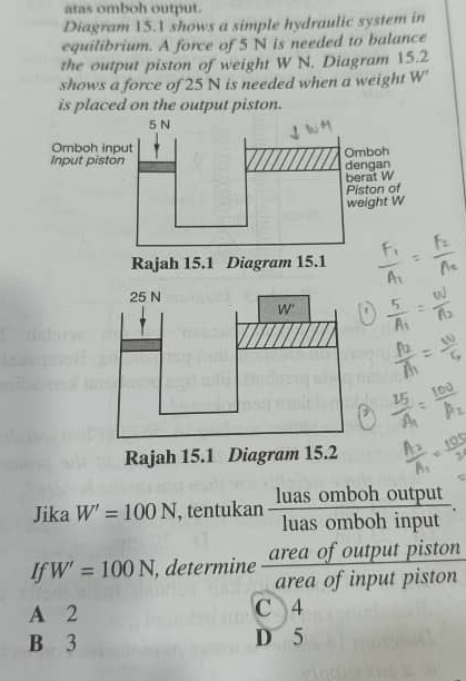 atas omboh output.
Diagram 15.1 shows a simple hydraulic system in
equilibrium. A force of 5 N is needed to balance
the output piston of weight W N. Diagram 15.2
shows a force of 25 N is needed when a weight W'
is placed on the output piston.
Rajah 15.1 Diagram 15.2
Jika W'=100N , tentukan  luasombohou/luasombohin  tput
input
of output piston
If W'=100N , determine  area/area  a of input piston
A 2 C 4
B 3 D 5