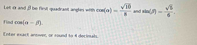 Let α and β be first quadrant angles with cos (alpha )= sqrt(10)/8  and sin (beta )= sqrt(5)/6 . 
Find cos (alpha -beta ). 
Enter exact answer, or round to 4 decimals.