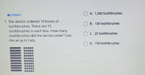 Listen A. 1,500 toothbrushes
1. The dentist ordered 10 boxes of B. 100 toothbrushes
toothbrushes. There are 15
toothbrushes in each box. How many C. 25 toothbrushes
toothbrushes did the dentist order? Use
the array to help. D. 150 toothbrushes