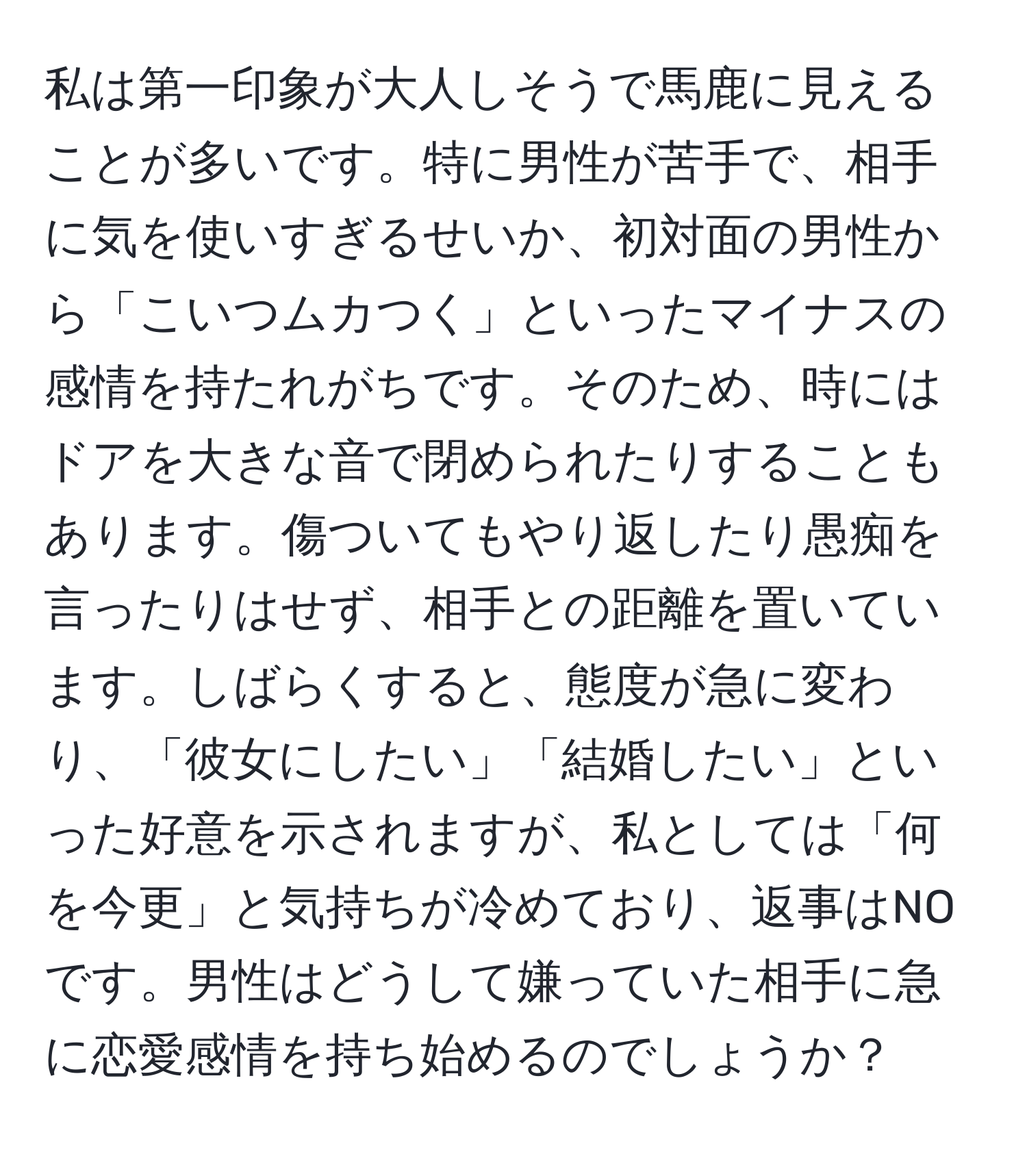 私は第一印象が大人しそうで馬鹿に見えることが多いです。特に男性が苦手で、相手に気を使いすぎるせいか、初対面の男性から「こいつムカつく」といったマイナスの感情を持たれがちです。そのため、時にはドアを大きな音で閉められたりすることもあります。傷ついてもやり返したり愚痴を言ったりはせず、相手との距離を置いています。しばらくすると、態度が急に変わり、「彼女にしたい」「結婚したい」といった好意を示されますが、私としては「何を今更」と気持ちが冷めており、返事はNOです。男性はどうして嫌っていた相手に急に恋愛感情を持ち始めるのでしょうか？