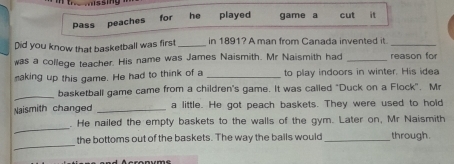 for 
pass peaches he played game a cut it 
Did you know that basketball was first _in 1891? A man from Canada invented it._ 
was a college teacher. His name was James Naismith. Mr Naismith had _reason for 
making up this game. He had to think of a _to play indoors in winter. His idea 
_ 
basketball game came from a children's game. It was called "Duck on a Flock". Mr 
Naismith changed _a little. He got peach baskets. They were used to hold 
_ 
. He nailed the empty baskets to the walls of the gym. Later on, Mr Naismith 
_ 
the bottoms out of the baskets. The way the balls would _through.