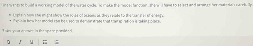 Tina wants to build a working model of the water cycle. To make the model function, she will have to select and arrange her materials carefully. 
Explain how she might show the roles of oceans as they relate to the transfer of energy. 
Explain how her model can be used to demonstrate that transpiration is taking place. 
Enter your answer in the space provided. 
B I U