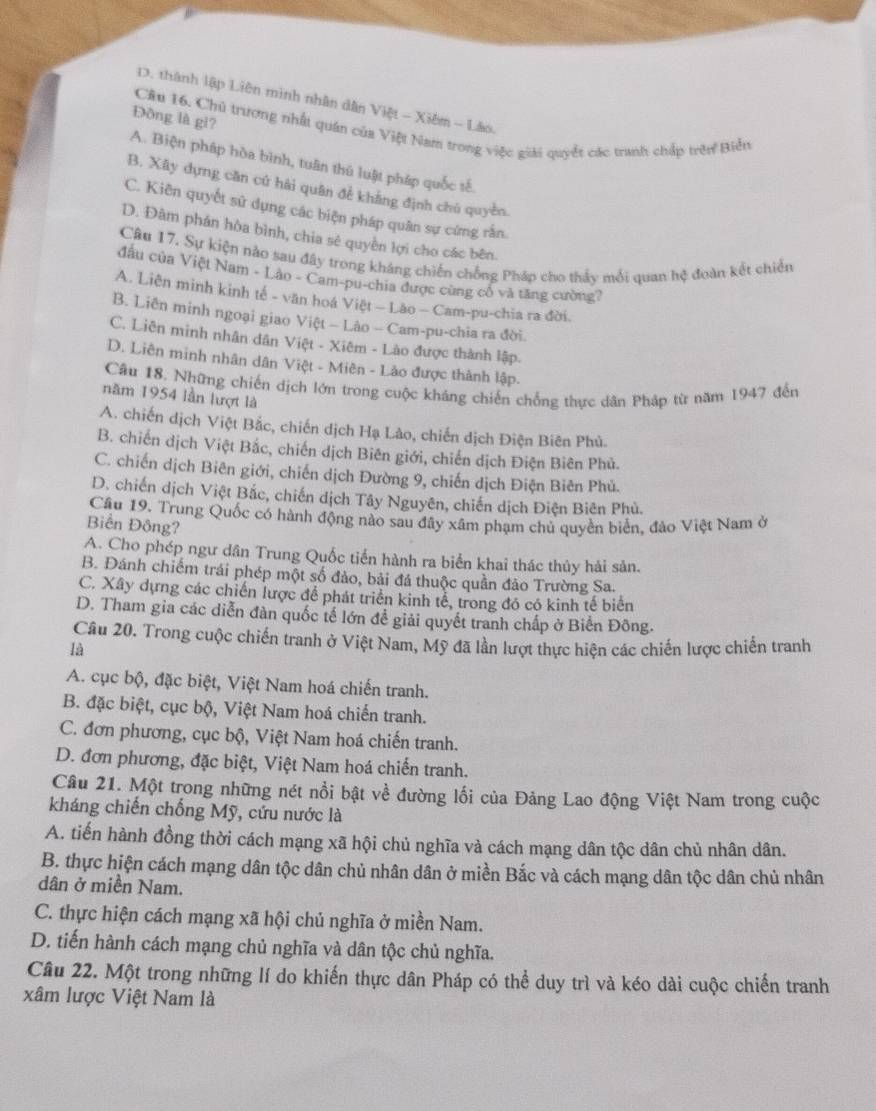D. thành lập Liên mình nhân dân Việt - Xiêm - Lão
Đồng là gi?
Câu 16. Chủ trương nhất quán của Việt Nam trong việc giải quyềt các tranh chấp trên Biển
A. Biện pháp hòa bình, tuân thú luật pháp quốc sế.
B. Xây dựng căn cứ hải quân để khẳng định chú quyền.
C. Kiên quyết sử dụng các biện pháp quân sự cứng rắn.
D. Đâm phán hòa bình, chia sẻ quyền lợi cho các bên.
Câu 17. Sự kiện nảo sau đây trong kháng chiến chồng Pháp cho thảy mỗi quan hệ đoàn kết chiến
đấu của Việt Nam - Lào - Cam-pu-chia được cùng cổ và tăng cường?
A. Liên minh kinh tế - văn hoá Việt — Lào - Cam-pu-chia ra đời.
B. Liên minh ngoại giao Việt - Lào - Cam-pu-chia ra đời.
C. Liên minh nhân dân Việt - Xiêm - Lào được thành lập.
D. Liên minh nhân dân Việt - Miên - Lào được thành lập.
Câu 18. Những chiến dịch lớn trong cuộc kháng chiến chống thực dân Pháp từ năm 1947 đến
năm 1954 lần lượt là
A. chiến dịch Việt Bắc, chiến dịch Hạ Lào, chiến dịch Điện Biên Phủ.
B. chiến dịch Việt Bắc, chiến dịch Biên giới, chiến dịch Điện Biên Phủ.
C. chiến dịch Biên giới, chiến dịch Đường 9, chiến dịch Điện Biên Phủ.
D. chiến dịch Việt Bắc, chiến dịch Tây Nguyên, chiến dịch Điện Biên Phủ.
Câu 19. Trung Quốc có hành động nào sau đây xâm phạm chủ quyền biển, đảo Việt Nam ở
Biển Đông?
A. Cho phép ngư dân Trung Quốc tiến hành ra biển khai thác thủy hải sản.
B. Đánh chiếm trái phép một số đảo, bải đá thuộc quần đảo Trường Sa.
C. Xây dựng các chiến lược đề phát triển kinh tế, trong đó có kinh tế biển
D. Tham gia các diễn đàn quốc tế lớn để giải quyết tranh chấp ở Biến Đông.
Câu 20. Trong cuộc chiến tranh ở Việt Nam, Mỹ đã lần lượt thực hiện các chiến lược chiến tranh
là
A. cục bộ, đặc biệt, Việt Nam hoá chiến tranh.
B. đặc biệt, cục bộ, Việt Nam hoá chiến tranh.
C. đơn phương, cục bộ, Việt Nam hoá chiến tranh.
D. đơn phương, đặc biệt, Việt Nam hoá chiến tranh.
Câu 21. Một trong những nét nổi bật về đường lối của Đảng Lao động Việt Nam trong cuộc
kháng chiến chống Mỹ, cứu nước là
A. tiến hành đồng thời cách mạng xã hội chủ nghĩa và cách mạng dân tộc dân chủ nhân dân.
B. thực hiện cách mạng dân tộc dân chủ nhân dân ở miền Bắc và cách mạng dân tộc dân chủ nhân
dân ở miền Nam.
C. thực hiện cách mạng xã hội chủ nghĩa ở miền Nam.
D. tiến hành cách mạng chủ nghĩa và dân tộc chủ nghĩa.
Câu 22. Một trong những lí do khiến thực dân Pháp có thể duy trì và kéo dài cuộc chiến tranh
xâm lược Việt Nam là
