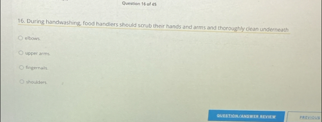 During handwashing, food handlers should scrub their hands and arms and thoroughly clean underneath
elbows.
upper arms.
fingernails
shoulders.
QUESTION/ANSWER REVIEW PREVIOUS