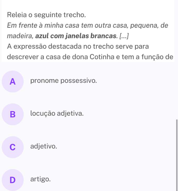 Releia o seguinte trecho.
Em frente à minha casa tem outra casa, pequena, de
madeira, azul com janelas brancas. [...]
A expressão destacada no trecho serve para
descrever a casa de dona Cotinha e tem a função de
A _ pronome possessivo.
B locução adjetiva.
C_adjetivo.
D€ artigo.