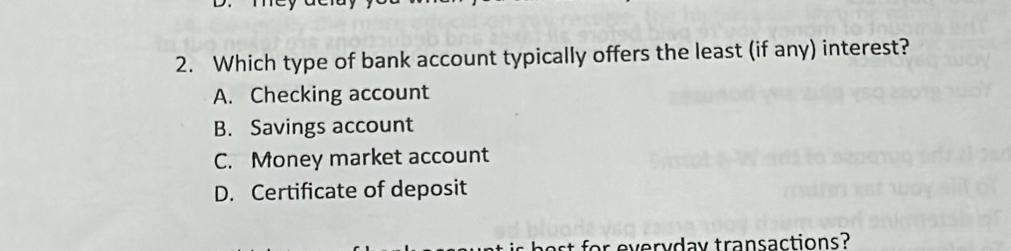 Which type of bank account typically offers the least (if any) interest?
A. Checking account
B. Savings account
C. Money market account
D. Certificate of deposit
or everydav transactions?