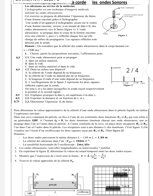 a corde les ondes Sonores
Les ultrasons au service de la médecine
L'échographie est une technique d'imagerie médicale
utilisant les ondes ultrasonores.
Cet exercice se propose de déterminer l'épaisseur du fetus
d'une femme enceinte grâce à l'échographie
Une sonde d'un appareil d'échographie, posée sur le ventre
d'une femme enceinte, envoie, à un instant de date t=0 , des
ondes ultrasonores vers le fœetus (figure 1). L'onde
ultrasonore se propage dans le corps de la femme enceinte 
avec une célérité v, puis s'v réfléchit chaque fois qu'elle
change de milieu de propagation. Les signaux réfléchis sont
détectés par la sonde.
Donnée : On considère que la célérité des ondes ultrasonores dans le corps humain est :
v=1540ms^(-1)
1. Choisir, parmi les propositions suivantes, l'affirmation juste:
0,5 1,1. Une onde ultrasonore peut se propager :
B. dans le vide. A. dans un milieu matériel.
0,5 C. dans un milieu matériel et dans le vide. 
1,2. Dans un milieu non dispersif:
A la célérité de l'onde dépend de sa fréquence.
B. la célérité de l'onde ne dépend pas de sa fréquence.
C. la longueur d'onde d'une onde dépend de sa fréquence.
2, L'oscillogramme de la figure 2 représente les deux signaux
réfléchis captés par la sonde.
On note té et té les dates auxquelles la sonde reçoit respectivement
le premier et le second signal.
0,5  2.1. Expliquer pourquoi la date t, est supérieure à la date t .
0,5 2.2. Exprimer la distance d: en fonction de t; et v.
0,75  2.3. Déterminer l'épaisseur d, du fetus.
Pour déterminer la valeur approximative de la célérité d'une onde ultrasonore dans le pétrole liquide on réalise 
l'expérience suivante :
Dans une cuve contenant du pétrole, on fixe à l'une de ses extrémités deux émetteurs E_1 et E_2
un générateur GBF. A l'instant t_0=0 0, les deux émetteurs émettent chacun une onde ultrasonore, une se qui sont reliés à
propage dans l'air et l'autre dans le pétrole. A l'autre extrémité de la cuve, on place deux récepteurs R_1 e R_2.
l'un dans l'air et l'autre dans le pétrole. Les récepteurs sont à une distance L des émetteurs. (Voir figure 1) On
visualise sur l'écran d'un oscilloscope les deux signaux reçus par R_1 et R_2 (Voir figure 2)
Données :
Les deux ondes parcourent la même distance L=1,84mL=1,84m.
La célérité des ultrasons dans l'air:V_air=340m.s^(-1).
La sensibilité horizontale de l'oscilloscope : 2ms/dtv.
1. Les ondes ultrasonores, sont-elles longitudinales ou transversales ? justifier.
2. En exploitant la figure 2, déterminer la valeur du retard temporel entre les deux ondes reçues.
3. Montrer que l'expression de s'écrit sous la forme : tau =L.(frac 1V_abr-frac 1V_P)
4. Trouver la valeur approchée de la célérité V_p.
Vose A
Voie B