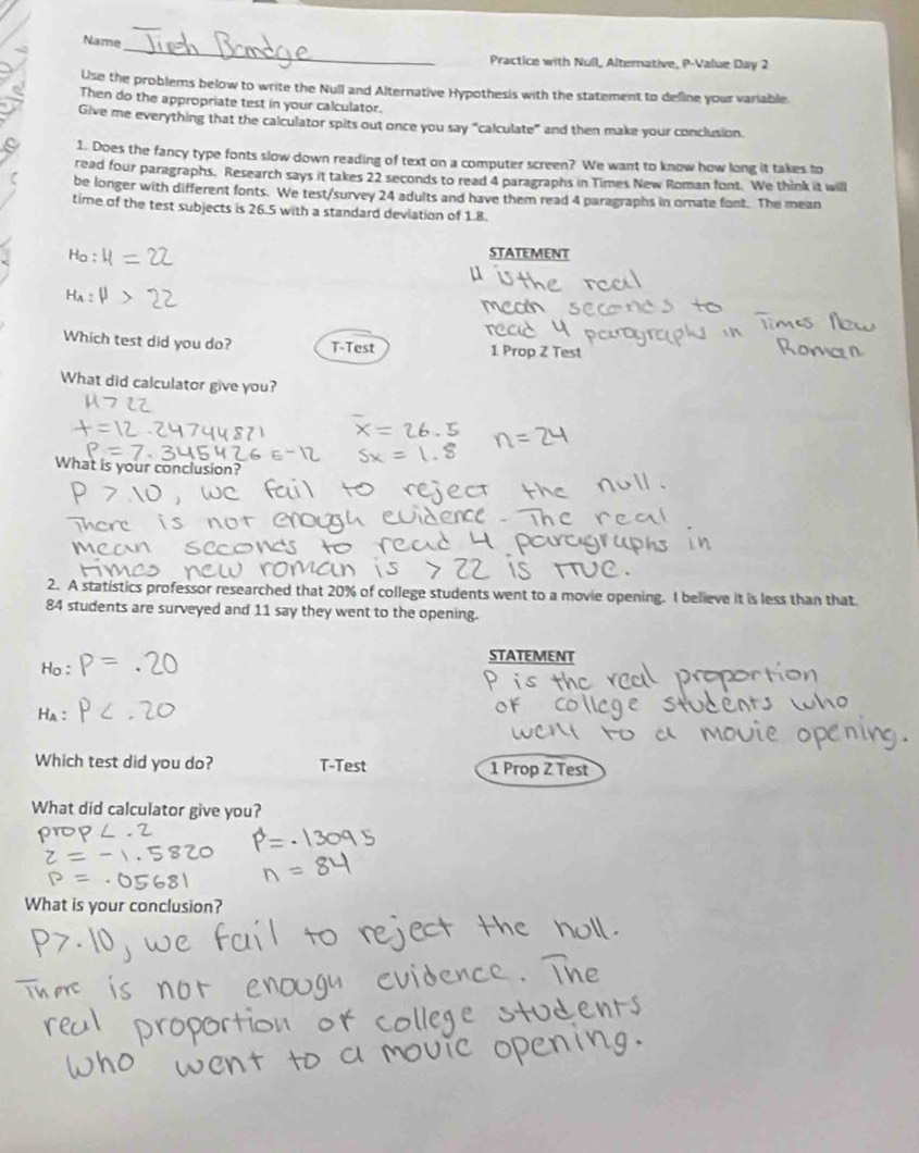 Name
Practice with Null, Alterative, P-Value Day 2
Use the problems below to write the Null and Alternative Hypothesis with the statement to define your variable
Then do the appropriate test in your calculator.
Give me everything that the calculator spits out once you say “calculate” and then make your conclusion.
1. Does the fancy type fonts slow down reading of text on a computer screen? We want to know how long it takes to
read four paragraphs. Research says it takes 22 seconds to read 4 paragraphs in Times New Roman font. We think it will
be longer with different fonts. We test/survey 24 adults and have them read 4 paragraphs in ornate font. The mean
time of the test subjects is 26.5 with a standard deviation of 1.8.
STATEMENT
Which test did you do? T-Test 1 Prop Z Test
What did calculator give you?
What is your conclusion?
2. A statistics professor researched that 20% of college students went to a movie opening. I believe it is less than that
84 students are surveyed and 11 say they went to the opening.
STATEMENT
Ha
Which test did you do? T-Test 1 Prop Z Test
What did calculator give you?
What is your conclusion?