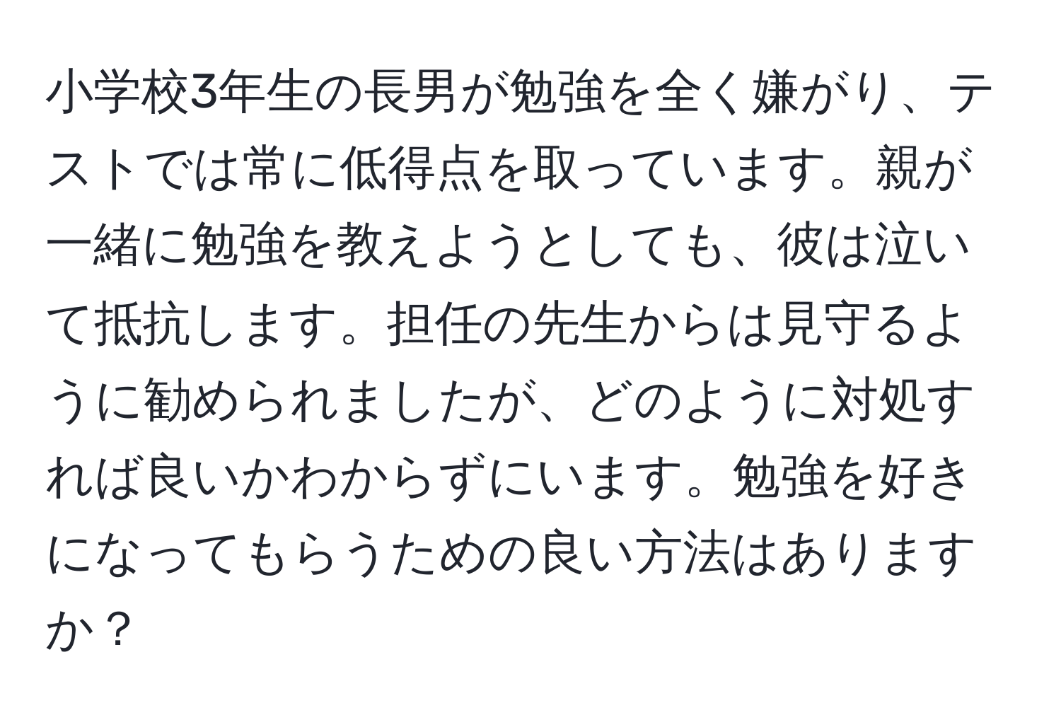 小学校3年生の長男が勉強を全く嫌がり、テストでは常に低得点を取っています。親が一緒に勉強を教えようとしても、彼は泣いて抵抗します。担任の先生からは見守るように勧められましたが、どのように対処すれば良いかわからずにいます。勉強を好きになってもらうための良い方法はありますか？