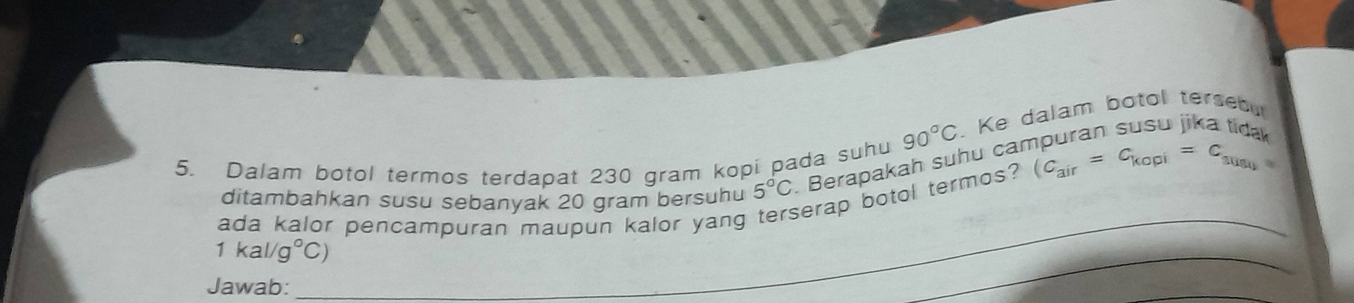 90°C. Ke dalam botol tersebu 
5. Dalam botol termos terdapat 230 gram kopi pada suhu (C_air=C_kopi=C_susy
_ 
ditambahkan susu sebanyak 20 gram bersuhu 5°C Berapakah suhu can 
ada kalor pencampuran maupun kalor yang serap botol termos?
1kal/g°C)
Jawab: 
_