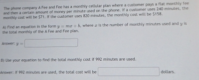 The phone company A Fee and Fee has a monthly cellular plan where a customer pays a flat monthly fee 
and then a certain amount of money per minute used on the phone. If a customer uses 240 minutes, the 
monthly cast will be $71. If the customer uses 820 minutes, the monthly cast will be $158. 
Aj Find an equation in the form y=mx+b , where x is the number of monthly minutes used and y is 
the total monthly of the A Fee and Fee plan. 
Answer: y=□
B) Use your equation to find the total monthly cost if 992 minutes are used. 
Answer: If 992 minutes are used, the total cost will be □ dollars