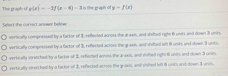 The graph of g(x)=-2f(x-6)-3 is the graph of y=f(x)
Select the correct answer below:
vertically compressed by a factor of 2, reflected across the æ -axis, and shifted right 6 units and down 3 units.
vertically compressed by a factor of 2, reflected across the y-axis, and shifted left 6 units and down 3 units.
vertically stretched by a factor of 2, reflected across the x-axis, and shifted right 6 units and down 3 units.
vertically stretched by a factor of 2, reflected across the y-axis, and shifted left 6 units and down 3 units.