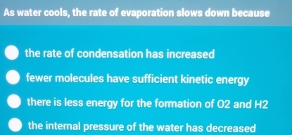 As water cools, the rate of evaporation slows down because
the rate of condensation has increased
fewer molecules have sufficient kinetic energy
there is less energy for the formation of O2 and H2
the internal pressure of the water has decreased