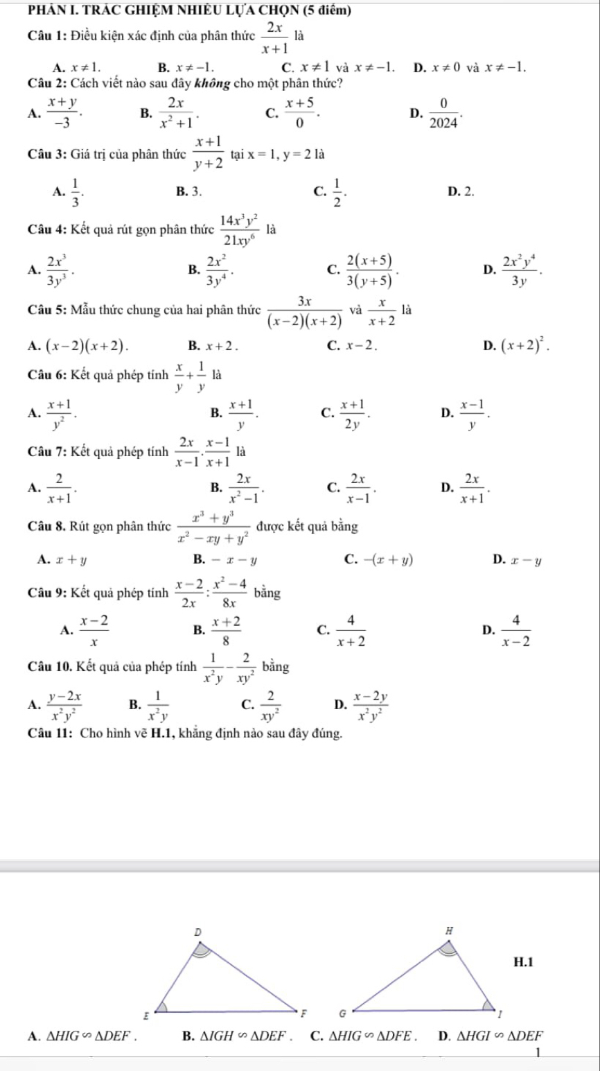 PHÁN I. TRÁC GHIỆM NHIÊU LỤA CHQN (5 điểm)
Câu 1: Điều kiện xác định của phân thức  2x/x+1  là
A. x!= 1. B. x!= -1. C. x!= 1 và x!= -1. D. x!= 0 và x!= -1.
Câu 2: Cách viết nào sau đây không cho một phân thức?
A.  (x+y)/-3 . B.  2x/x^2+1 . C.  (x+5)/0 . D.  0/2024 .
Câu 3: Giá trị của phân thức  (x+1)/y+2  ta ix=1,y=2k
A.  1/3 . B. 3. C.  1/2 . D. 2.
Câu 4: Kết quả rút gọn phân thức  14x^3y^2/21xy^6  là
A.  2x^3/3y^3 .  2x^2/3y^4 .  (2(x+5))/3(y+5) .  2x^2y^4/3y .
B.
C.
D.
Câu 5: Mẫu thức chung của hai phân thức  3x/(x-2)(x+2)  và  x/x+2 1a
A. (x-2)(x+2). B. x+2. C. x-2. D. (x+2)^2.
Câu 6: Kết quả phép tính  x/y + 1/y  là
A.  (x+1)/y^2 .  (x+1)/y . C.  (x+1)/2y . D.  (x-1)/y .
B.
Câu 7: Kết quả phép tính  2x/x-1 . (x-1)/x+1  là
A.  2/x+1 .  2x/x^2-1 . C.  2x/x-1 . D.  2x/x+1 .
B.
Câu 8. Rút gọn phân thức  (x^3+y^3)/x^2-xy+y^2  được kết quả bằng
A. x+y B. -x-y C. -(x+y) D. x-y
Câu 9: Kết quả phép tính  (x-2)/2x : (x^2-4)/8x  bằng
A.  (x-2)/x   (x+2)/8  C.  4/x+2  D.  4/x-2 
B.
Câu 10. Kết quả của phép tính  1/x^2y - 2/xy^2  bằng
A.  (y-2x)/x^2y^2  B.  1/x^2y  C.  2/xy^2  D.  (x-2y)/x^2y^2 
Câu 11: Cho hình vẽ H.1, khẳng định nào sau đây đúng.
H.1
 
A. △ HIG∽ △ DEF. B. △ IGH∽ △ DEF. C. △ HIG∽ △ DFE D. △ HGI∽ △ DEF