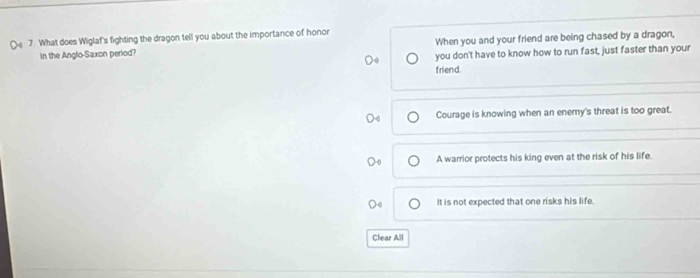 What does Wiglaf's fighting the dragon tell you about the importance of honor
in the Anglo-Saxon period? When you and your friend are being chased by a dragon,
you don't have to know how to run fast, just faster than your
friend.
Courage is knowing when an enemy's threat is too great.
A warrior protects his king even at the risk of his life.
It is not expected that one risks his life.
Clear All