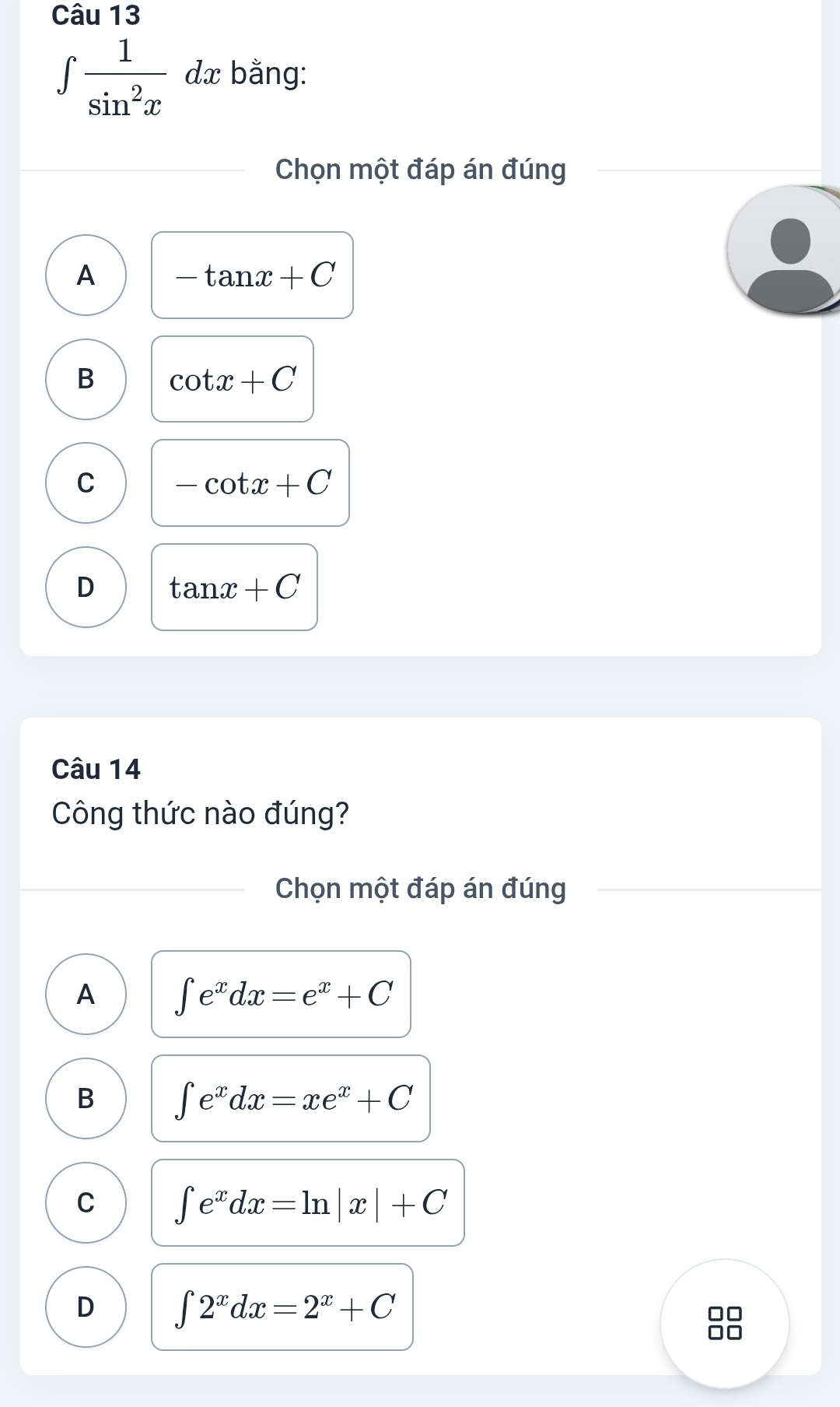 ∈t  1/sin^2x  dx bằng:
Chọn một đáp án đúng
A -tan x+C
B cot x+C
C -cot x+C
D tan x+C
Câu 14
Công thức nào đúng?
Chọn một đáp án đúng
A ∈t e^xdx=e^x+C
B ∈t e^xdx=xe^x+C
C ∈t e^xdx=ln |x|+C
D ∈t 2^xdx=2^x+C