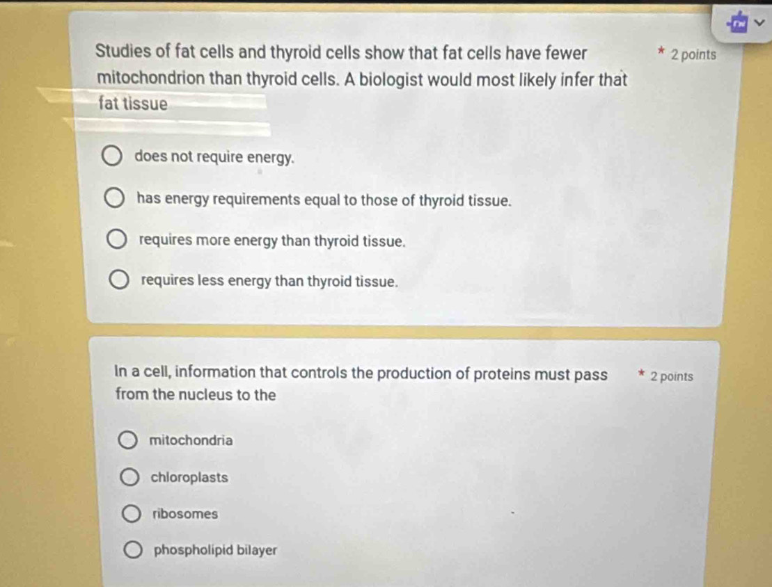 Studies of fat cells and thyroid cells show that fat cells have fewer 2 points
mitochondrion than thyroid cells. A biologist would most likely infer that
fat tissue
does not require energy.
has energy requirements equal to those of thyroid tissue.
requires more energy than thyroid tissue.
requires less energy than thyroid tissue.
In a cell, information that controls the production of proteins must pass 2 points
from the nucleus to the
mitochondria
chloroplasts
ribosomes
phospholipid bilayer