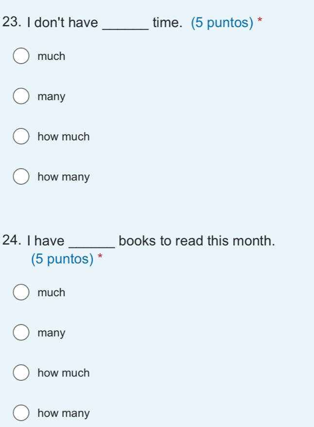 don't have _time. (5 puntos) *
much
many
how much
how many
_
24. I have books to read this month.
(5 puntos) *
much
many
how much
how many