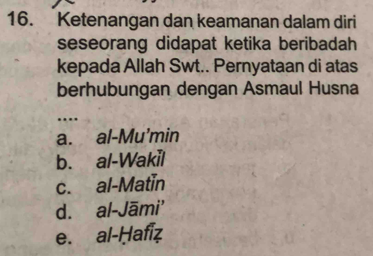 Ketenangan dan keamanan dalam diri
seseorang didapat ketika beribadah
kepada Allah Swt.. Pernyataan di atas
berhubungan dengan Asmaul Husna
...
a. al-Mu'min
b. al-Wakil
c. al-Matin
d. al-Jāmi'
e. al-Ḥafiz