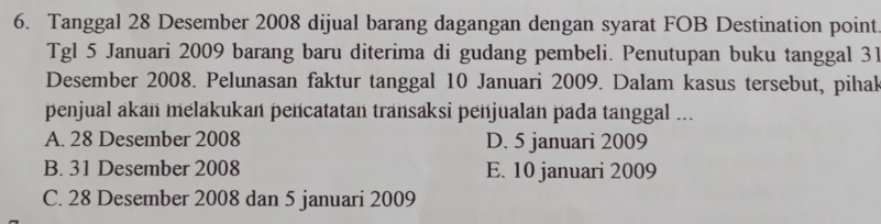 Tanggal 28 Desember 2008 dijual barang dagangan dengan syarat FOB Destination point
Tgl 5 Januari 2009 barang baru diterima di gudang pembeli. Penutupan buku tanggal 31
Desember 2008. Pelunasan faktur tanggal 10 Januari 2009. Dalam kasus tersebut, pihak
penjual akan melakukan pencatatan transaksi penjualan pada tanggal ...
A. 28 Desember 2008 D. 5 januari 2009
B. 31 Desember 2008 E. 10 januari 2009
C. 28 Desember 2008 dan 5 januari 2009