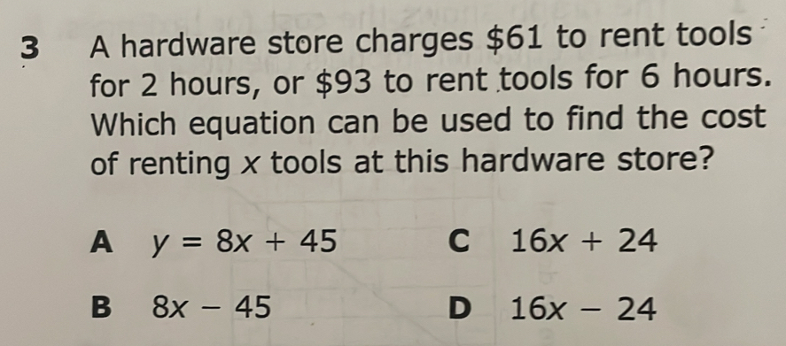 A hardware store charges $61 to rent tools
for 2 hours, or $93 to rent tools for 6 hours.
Which equation can be used to find the cost
of renting x tools at this hardware store?
A y=8x+45
C 16x+24
B 8x-45
D 16x-24