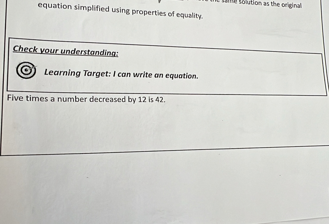 same solution as the original 
equation simplified using properties of equality. 
Check your understanding: 
Learning Target: I can write an equation. 
Five times a number decreased by 12 is 42.