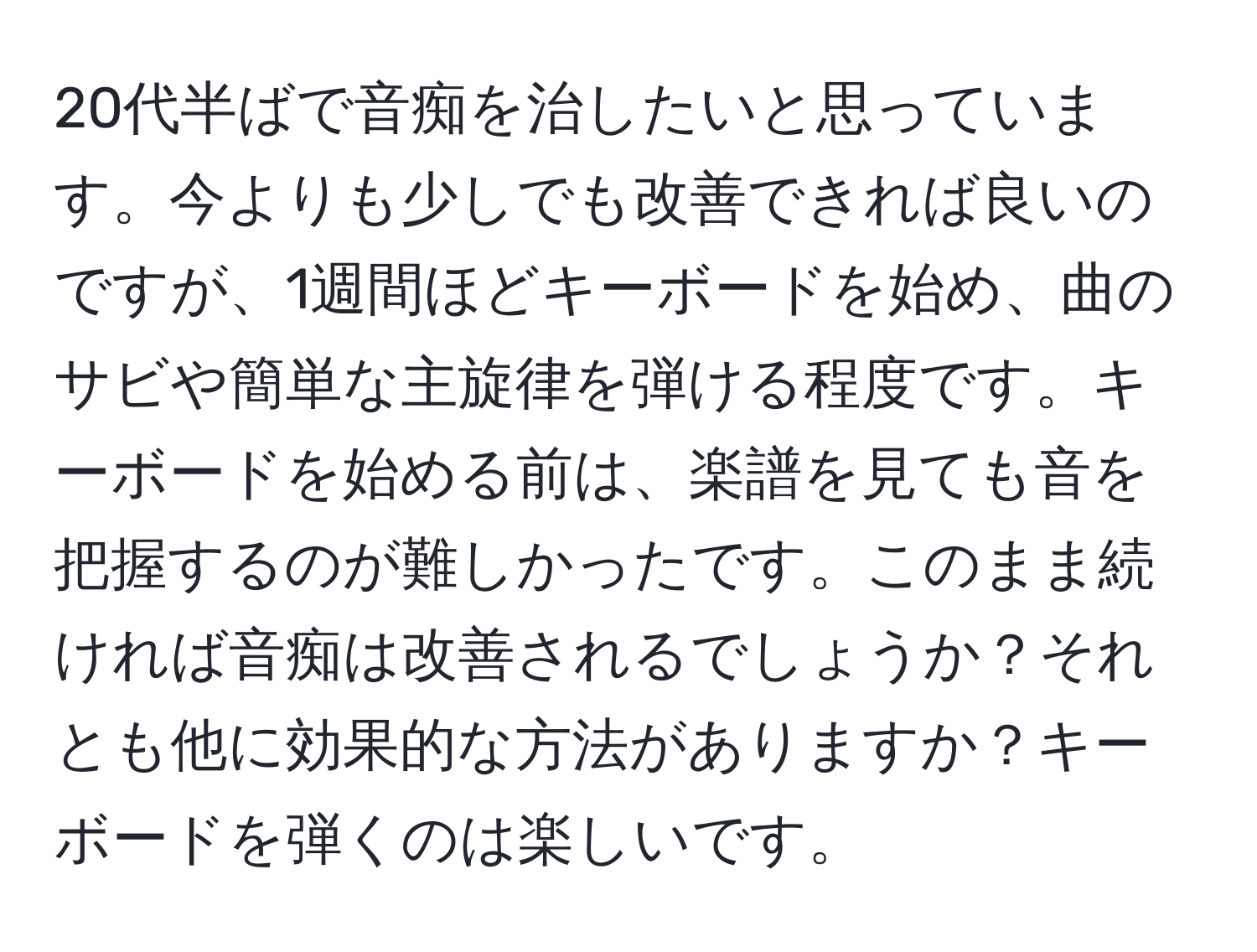 20代半ばで音痴を治したいと思っています。今よりも少しでも改善できれば良いのですが、1週間ほどキーボードを始め、曲のサビや簡単な主旋律を弾ける程度です。キーボードを始める前は、楽譜を見ても音を把握するのが難しかったです。このまま続ければ音痴は改善されるでしょうか？それとも他に効果的な方法がありますか？キーボードを弾くのは楽しいです。