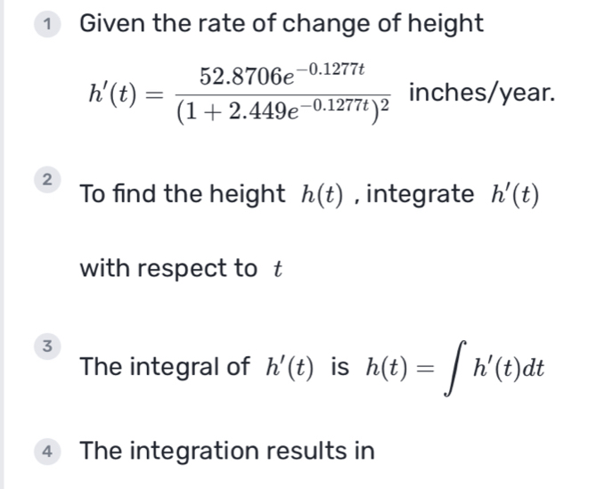 ① Given the rate of change of height
h'(t)=frac 52.8706e^(-0.1277t)(1+2.449e^(-0.1277t))^2 inches/year. 
2 To find the height h(t) , integrate h'(t)
with respect to £ 
3 
The integral of h'(t) is h(t)=∈t h'(t)dt
4 The integration results in