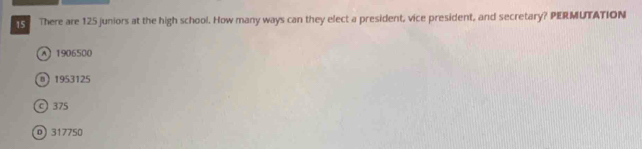 There are 125 juniors at the high school. How many ways can they elect a president, vice president, and secretary? PERMUTATION
A1906500
D 1953125
© 375
0 317750