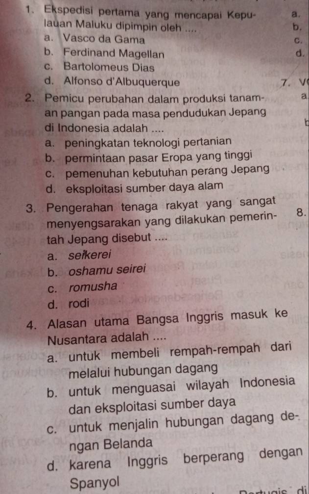 Ekspedisi pertama yang mencapai Kepu- a.
lauan Maluku dipimpin oleh ....
b.
a. Vasco da Gama C.
b. Ferdinand Magellan d.
c. Bartolomeus Dias
d. Alfonso d'Albuquerque 7.V
2. Pemicu perubahan dalam produksi tanam- a
an pangan pada masa pendudukan Jepang
di Indonesia adalah ....
a. peningkatan teknologi pertanian
b. permintaan pasar Eropa yang tinggi
c. pemenuhan kebutuhan perang Jepang
d. eksploitasi sumber daya alam
3. Pengerahan tenaga rakyat yang sangat
menyengsarakan yang dilakukan pemerin- 8.
tah Jepang disebut ....
a. seikerei
b. oshamu seirei
c. romusha
d. rodi
4. Alasan utama Bangsa Inggris masuk ke
Nusantara adalah ....
a. untuk membeli rempah-rempah dari
melalui hubungan dagang
b. untuk menguasai wilayah Indonesia
dan eksploitasi sumber daya
c. untuk menjalin hubungan dagang de-
ngan Belanda
d， karena Inggris berperang dengan
Spanyol